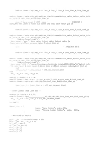 hudtext(newstring(temp_str),loot_R,loot_G,loot_B,loot_list_x,loot_list_y)
hudtext(newstring(qtylooteditem(item_list[i].name)),loot_valor_R,loot_valor_G,lo
ot_valor_B,loot_list_x+120,loot_list_y)
elseif this_total < 1000 then -- IMPRIMIR O
RESTANTE DOS LOOTS E FAZER ELE VIRAR GPS CASO SEJA MENOR QUE 1K
hudtext(newstring(temp_str),loot_R,loot_G,loot_B,loot_list_x,loot_list_y)
hudtext(newstring(qtylooteditem(item_list[i].name)),loot_valor_R,loot_valor_G,lo
ot_valor_B,loot_list_x+100,loot_list_y)
hudtext(newstring("(",
(this_total),"gps)"),loot_valor_R,loot_valor_G,loot_valor_B,
(loot_list_x+offset_between_value-8),loot_list_y)
else -- IMPRIMIR EM K
hudtext(newstring(temp_str),loot_R,loot_G,loot_B,loot_list_x,loot_list_y)
hudtext(newstring(qtylooteditem(item_list[i].name)),loot_valor_R,loot_valor_G,lo
ot_valor_B,loot_list_x+100,loot_list_y)
hudtext(newstring("(",
(this_total/1000),".",math.floor(math.fmod(this_total,1000)/100),"k)"),loot_valo
r_R,loot_valor_G,loot_valor_B,(loot_list_x+offset_between_value),loot_list_y)
end
loot_list_y = loot_list_y + off_set_between_item
end
loot_list_y = loot_list_y +5
hudfont("tohoma",0,0,1,19)
hudtext(newstring("Total: "),loot_R,loot_G,loot_B,loot_list_x,loot_list_y)
hudtext(newstring(total),159,159,255,loot_list_x+100,loot_list_y)
loot_list_y = (loot_list_y + off_set_between_item)
-- BOOT LOOTED ITEM LIST END --
hudfont("tohoma",0,0,0,25)
hudtext(newstring("________________"),191,191,191,loot_list_x-5,loot_list_y+20)
loot_list_y = (loot_list_y + off_set_between_item)
-- PROFIT
waste_list = {
{name= "Mana Potion", price=50},
{name= "Strong Health Potion", price= 100},
}
-- POSITION OF PROFIT
profit_x= tibiascreensizex() - 365
profit_y= loot_list_y + 50
off_set_item=15
off_set_value=130
profit_R=173
profit_G=173
profit_B=173
 