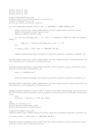 profit_valor_R =191
profit_valor_G =191
profit_valor_B =191
hudfont("tohoma",0,0,1,20)
hudtext("Profit",247,95,95,profit_x,profit_y)
hudfont("tohoma",0,0,1,14)
profit_y= profit_y+off_set_item+10
for x=1,table.getn(waste_list),1 do -- IMPRIMIR O ARRAY WASTE_LIST
waste_local=count_used_items(waste_list[x].name)*waste_list[x].price
waste_total=waste_total+waste_local
temp_str=waste_list[x].name
if (string.len(temp_str) > 11) then -- REDUZIR O NOME DO LOOT EX: MARSH
STALK...
temp_str = (string.sub(temp_str,1,11).."...")
end
if waste_local < 1000 then -- IMPRIMIR EM GPS
hudtext(newstring(temp_str),profit_R,profit_G,profit_B,profit_x,profit_y)
hudtext(newstring(count_used_items(waste_list[x].name)),profit_valor_R,profit_va
lor_G,profit_valor_B,profit_x+100,profit_y)
hudtext(newstring(waste_local,"gps"),profit_valor_R,profit_valor_G,profit_valor_
B,profit_x+off_set_value,profit_y)
else -- IMPRIMIR EM K
hudtext(newstring(temp_str),profit_R,profit_G,profit_B,profit_x,profit_y)
hudtext(newstring(count_used_items(waste_list[x].name)),profit_valor_R,profit_va
lor_G,profit_valor_B,profit_x+100,profit_y)
hudtext(newstring(waste_local/1000,".",math.floor(math.fmod(waste_local/1000)/10
0),"k"),profit_valor_R,profit_valor_G,profit_valor_B,profit_x+off_set_value,prof
it_y)
end
profit_y = (profit_y + off_set_item)
end
profit_y = profit_y +5
profit_total=total-waste_total
profit_hora=(profit_total/time_h)
hudfont("tohoma",0,0,1,20)
hudtext(newstring( "Waste Total:"),profit_R,profit_G,profit_B,profit_x,profit_y)
if waste_total < 1000 then -- IMPRIMIR EM GPS
hudtext(newstring(waste_total,"gps"),profit_valor_R,profit_valor_G,profit_valor_
B,profit_x+off_set_value-8,profit_y)
 