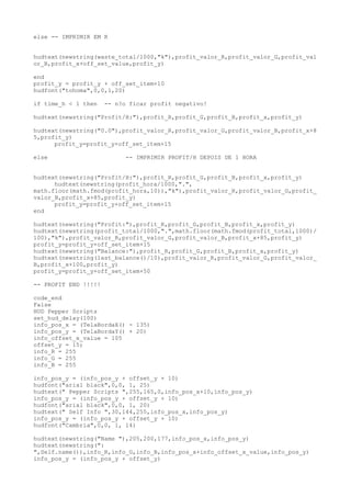else -- IMPRIMIR EM K
hudtext(newstring(waste_total/1000,"k"),profit_valor_R,profit_valor_G,profit_val
or_B,profit_x+off_set_value,profit_y)
end
profit_y = profit_y + off_set_item+10
hudfont("tohoma",0,0,1,20)
if time_h < 1 then -- n?o ficar profit negativo!
hudtext(newstring("Profit/H:"),profit_R,profit_G,profit_B,profit_x,profit_y)
hudtext(newstring("0.0"),profit_valor_R,profit_valor_G,profit_valor_B,profit_x+8
5,profit_y)
profit_y=profit_y+off_set_item+15
else -- IMPRIMIR PROFIT/H DEPOIS DE 1 HORA
hudtext(newstring("Profit/H:"),profit_R,profit_G,profit_B,profit_x,profit_y)
hudtext(newstring(profit_hora/1000,".",
math.floor(math.fmod(profit_hora,10)),"k"),profit_valor_R,profit_valor_G,profit_
valor_B,profit_x+85,profit_y)
profit_y=profit_y+off_set_item+15
end
hudtext(newstring("Profit:"),profit_R,profit_G,profit_B,profit_x,profit_y)
hudtext(newstring(profit_total/1000,".",math.floor(math.fmod(profit_total,1000)/
100),"k"),profit_valor_R,profit_valor_G,profit_valor_B,profit_x+85,profit_y)
profit_y=profit_y+off_set_item+15
hudtext(newstring("Balance:"),profit_R,profit_G,profit_B,profit_x,profit_y)
hudtext(newstring(last_balance()/10),profit_valor_R,profit_valor_G,profit_valor_
B,profit_x+100,profit_y)
profit_y=profit_y+off_set_item+50
-- PROFIT END !!!!!
code_end
False
HUD Pepper Scripts
set_hud_delay(100)
info_pos_x = (TelaBordaX() - 135)
info_pos_y = (TelaBordaY() + 20)
info_offset_x_value = 105
offset_y = 15;
info_R = 255
info_G = 255
info_B = 255
info_pos_y = (info_pos_y + offset_y + 10)
hudfont("arial black",0,0, 1, 25)
hudtext(" Pepper Scripts ",255,165,0,info_pos_x+10,info_pos_y)
info_pos_y = (info_pos_y + offset_y + 10)
hudfont("arial black",0,0, 1, 20)
hudtext(" Self Info ",30,144,255,info_pos_x,info_pos_y)
info_pos_y = (info_pos_y + offset_y + 10)
hudfont("Cambria",0,0, 1, 14)
hudtext(newstring("Name "),205,200,177,info_pos_x,info_pos_y)
hudtext(newstring(":
",Self.name()),info_R,info_G,info_B,info_pos_x+info_offset_x_value,info_pos_y)
info_pos_y = (info_pos_y + offset_y)
 