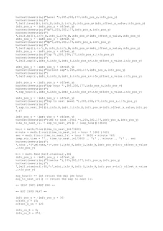 hudtext(newstring("Level "),205,200,177,info_pos_x,info_pos_y)
hudtext(newstring(":
",Self.level()),info_R,info_G,info_B,info_pos_x+info_offset_x_value,info_pos_y)
info_pos_y = (info_pos_y + offset_y)
hudtext(newstring("Hp"),205,200,177,info_pos_x,info_pos_y)
hudtext(newstring(":
",Self.hp()),info_R,info_G,info_B,info_pos_x+info_offset_x_value,info_pos_y)
info_pos_y = (info_pos_y + offset_y)
hudtext(newstring("Mp"),205,200,177,info_pos_x,info_pos_y)
hudtext(newstring(":
",Self.mp()),info_R,info_G,info_B,info_pos_x+info_offset_x_value,info_pos_y)
info_pos_y = (info_pos_y + offset_y)
hudtext(newstring("Cap "),205,200,177,info_pos_x,info_pos_y)
hudtext(newstring(":
",Self.cap()),info_R,info_G,info_B,info_pos_x+info_offset_x_value,info_pos_y)
info_pos_y = (info_pos_y + offset_y)
hudtext(newstring("Current exp"),205,200,177,info_pos_x,info_pos_y)
hudtext(newstring(":
",Self.exp()),info_R,info_G,info_B,info_pos_x+info_offset_x_value,info_pos_y)
info_pos_y = (info_pos_y + offset_y)
hudtext(newstring("Exp hour "),205,200,177,info_pos_x,info_pos_y)
hudtext(newstring(":
",exp_hour()),info_R,info_G,info_B,info_pos_x+info_offset_x_value,info_pos_y)
info_pos_y = (info_pos_y + offset_y)
hudtext(newstring("Exp to next level "),205,200,177,info_pos_x,info_pos_y)
hudtext(newstring(":
",exp_to_next_lvl()),info_R,info_G,info_B,info_pos_x+info_offset_x_value,info_po
s_y)
info_pos_y = (info_pos_y + offset_y)
hudtext(newstring("Time to next level "),205,200,177,info_pos_x,info_pos_y)
time_to_next_lvl = exp_to_next_lvl() / (exp_hour()/3600)
hour = math.floor(time_to_next_lvl/3600)
minute = math.floor((time_to_next_lvl - hour * 3600 )/60)
sec = math.floor(time_to_next_lvl - hour * 3600 - minute *60)
temp_str_time = "".. time_to_next_lvl/3600 .. ":" .. minute .. ":" .. sec
hudtext(newstring(":
",hour ,":",minute,":",sec ),info_R,info_G,info_B,info_pos_x+info_offset_x_value
,info_pos_y)
min = math.fmod(Self.stamina(),60)
info_pos_y = (info_pos_y + offset_y)
hudtext(newstring("Stamina "),205,200,177,info_pos_x,info_pos_y)
hudtext(newstring(":
",Self.stamina()/60,":",min),info_R,info_G,info_B,info_pos_x+info_offset_x_value
,info_pos_y)
exp_hour() -- int return the exp per hour
exp_to_next_lvl() -- return the exp to next lvl
-- SELF INFO PART END --
-- BOT INFO PART --
info_pos_y = (info_pos_y + 30)
offset_y = 15;
offset_x_on = 120
info_on_R = 0;
info_on_G = 255;
 
