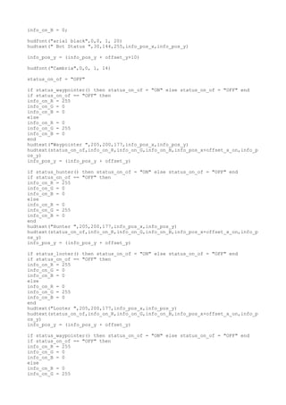 info_on_B = 0;
hudfont("arial black",0,0, 1, 20)
hudtext(" Bot Status ",30,144,255,info_pos_x,info_pos_y)
info_pos_y = (info_pos_y + offset_y+10)
hudfont("Cambria",0,0, 1, 14)
status_on_of = "OFF"
if status_waypointer() then status_on_of = "ON" else status_on_of = "OFF" end
if status_on_of == "OFF" then
info_on_R = 255
info_on_G = 0
info_on_B = 0
else
info_on_R = 0
info_on_G = 255
info_on_B = 0
end
hudtext("Waypointer ",205,200,177,info_pos_x,info_pos_y)
hudtext(status_on_of,info_on_R,info_on_G,info_on_B,info_pos_x+offset_x_on,info_p
os_y)
info_pos_y = (info_pos_y + offset_y)
if status_hunter() then status_on_of = "ON" else status_on_of = "OFF" end
if status_on_of == "OFF" then
info_on_R = 255
info_on_G = 0
info_on_B = 0
else
info_on_R = 0
info_on_G = 255
info_on_B = 0
end
hudtext("Hunter ",205,200,177,info_pos_x,info_pos_y)
hudtext(status_on_of,info_on_R,info_on_G,info_on_B,info_pos_x+offset_x_on,info_p
os_y)
info_pos_y = (info_pos_y + offset_y)
if status_looter() then status_on_of = "ON" else status_on_of = "OFF" end
if status_on_of == "OFF" then
info_on_R = 255
info_on_G = 0
info_on_B = 0
else
info_on_R = 0
info_on_G = 255
info_on_B = 0
end
hudtext("Looter ",205,200,177,info_pos_x,info_pos_y)
hudtext(status_on_of,info_on_R,info_on_G,info_on_B,info_pos_x+offset_x_on,info_p
os_y)
info_pos_y = (info_pos_y + offset_y)
if status_waypointer() then status_on_of = "ON" else status_on_of = "OFF" end
if status_on_of == "OFF" then
info_on_R = 255
info_on_G = 0
info_on_B = 0
else
info_on_R = 0
info_on_G = 255
 