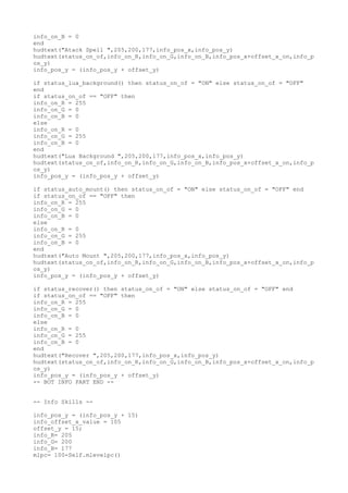 info_on_B = 0
end
hudtext("Atack Spell ",205,200,177,info_pos_x,info_pos_y)
hudtext(status_on_of,info_on_R,info_on_G,info_on_B,info_pos_x+offset_x_on,info_p
os_y)
info_pos_y = (info_pos_y + offset_y)
if status_lua_background() then status_on_of = "ON" else status_on_of = "OFF"
end
if status_on_of == "OFF" then
info_on_R = 255
info_on_G = 0
info_on_B = 0
else
info_on_R = 0
info_on_G = 255
info_on_B = 0
end
hudtext("Lua Background ",205,200,177,info_pos_x,info_pos_y)
hudtext(status_on_of,info_on_R,info_on_G,info_on_B,info_pos_x+offset_x_on,info_p
os_y)
info_pos_y = (info_pos_y + offset_y)
if status_auto_mount() then status_on_of = "ON" else status_on_of = "OFF" end
if status_on_of == "OFF" then
info_on_R = 255
info_on_G = 0
info_on_B = 0
else
info_on_R = 0
info_on_G = 255
info_on_B = 0
end
hudtext("Auto Mount ",205,200,177,info_pos_x,info_pos_y)
hudtext(status_on_of,info_on_R,info_on_G,info_on_B,info_pos_x+offset_x_on,info_p
os_y)
info_pos_y = (info_pos_y + offset_y)
if status_recover() then status_on_of = "ON" else status_on_of = "OFF" end
if status_on_of == "OFF" then
info_on_R = 255
info_on_G = 0
info_on_B = 0
else
info_on_R = 0
info_on_G = 255
info_on_B = 0
end
hudtext("Recover ",205,200,177,info_pos_x,info_pos_y)
hudtext(status_on_of,info_on_R,info_on_G,info_on_B,info_pos_x+offset_x_on,info_p
os_y)
info_pos_y = (info_pos_y + offset_y)
-- BOT INFO PART END --
-- Info Skills --
info_pos_y = (info_pos_y + 15)
info_offset_x_value = 105
offset_y = 15;
info_R= 205
info_G= 200
info_B= 177
mlpc= 100-Self.mlevelpc()
 