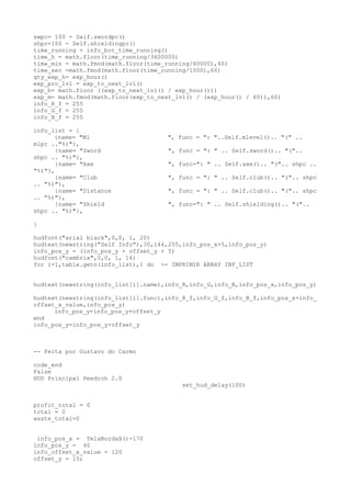 swpc= 100 - Self.swordpc()
shpc=100 - Self.shieldingpc()
time_running = info_bot_time_running()
time_h = math.floor(time_running/3600000)
time_min = math.fmod(math.floor(time_running/60000),60)
time_sec =math.fmod(math.floor(time_running/1000),60)
qty_exp_h= exp_hour()
exp_pro_lvl = exp_to_next_lvl()
exp_h= math.floor ((exp_to_next_lvl() / exp_hour()))
exp_m= math.fmod(math.floor(exp_to_next_lvl() / (exp_hour() / 60)),60)
info_R_f = 255
info_G_f = 255
info_B_f = 255
info_list = {
{name= "Ml ", func = ": "..Self.mlevel().. "(" ..
mlpc .."%)"},
{name= "Sword ", func = ": " .. Self.sword().. "("..
shpc .. "%)"},
{name= "Axe ", func=": " .. Self.axe().. "(".. shpc ..
"%)"},
{name= "Club ", func = ": " .. Self.club().. "(".. shpc
.. "%)"},
{name= "Distance ", func = ": " .. Self.club().. "(".. shpc
.. "%)"},
{name= "Shield ", func=": " .. Self.shielding().. "("..
shpc .. "%)"},
}
hudfont("arial black",0,0, 1, 20)
hudtext(newstring("Self Info"),30,144,255,info_pos_x+5,info_pos_y)
info_pos_y = (info_pos_y + offset_y + 5)
hudfont("cambria",0,0, 1, 14)
for i=1,table.getn(info_list),1 do -- IMPRIMIR ARRAY INF_LIST
hudtext(newstring(info_list[i].name),info_R,info_G,info_B,info_pos_x,info_pos_y)
hudtext(newstring(info_list[i].func),info_R_f,info_G_f,info_B_f,info_pos_x+info_
offset_x_value,info_pos_y)
info_pos_y=info_pos_y+offset_y
end
info_pos_y=info_pos_y+offset_y
-- Feita por Gustavo do Carmo
code_end
False
HUD Principal Peedroh 2.0
set_hud_delay(100)
profit_total = 0
total = 0
waste_total=0
info_pos_x = TelaBordaX()-170
info_pos_y = 40
info_offset_x_value = 120
offset_y = 15;
 