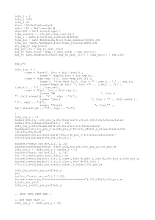 info_R = 0
info_G =255
info_B =0
mlpc= 100-Self.mlevelpc()
swpc= 100 - Self.swordpc()
shpc=100 - Self.shieldingpc()
time_running = info_bot_time_running()
time_h = math.floor(time_running/3600000)
time_min = math.fmod(math.floor(time_running/60000),60)
time_sec =math.fmod(math.floor(time_running/1000),60)
qty_exp_h= exp_hour()
exp_pro_lvl = exp_to_next_lvl()
exp_h= math.floor ((exp_to_next_lvl() / exp_hour()))
exp_m= math.fmod(math.floor(exp_to_next_lvl() / (exp_hour() / 60)),60)
exp_s=0
info_list = {
{name = "Level", func = Self.level()},
{name = "Exp/h",func = qty_exp_h},
{name = "Exp next lvl", func =exp_pro_lvl },
{name = "Time Next Lvl", func = "" ..exp_h.. ":" .. exp_m},
{name="Tempo de bot: ", func ="" .. time_h .. ":" ..
time_min .. ":" .. time_sec},
{name = "Cap", func = Self.cap()},
{name= "Ml ", func =
""..Self.mlevel().. "(" .. mlpc .."%)"},
{name= "Sword ", func = "" .. Self.sword()..
"(".. swpc .. "%)"},
{name= "Shield ", func="" ..
Self.shielding().. "(".. shpc .. "%)"},
}
info_pos_x = 15
hudbar(100,10, info_pos_y,180,TelaSizeY(),20,60,120,0,0,0,false,false)
hudbar(100,tibiascreensizex() - 350,
info_pos_y,183,TelaSizeY(),20,60,120,0,0,0,false,false)
hudsquare(10,info_pos_y-3,info_pos_x+55+info_offset_x_value,TelaSizeY()
+40,255,180,20,3)
hudsquare(tibiascreensizex()-350,info_pos_y-3,tibiascreensizex()-
350+183,TelaSizeY()+40,255,180,20,3)
hudfont("comic san ms",1,1, 1, 20)
hudtext(newstring("Self Info"),255,255,255,info_pos_x,info_pos_y)
info_pos_y = (info_pos_y + offset_y + 5)
hudfont("comic san ms",0,0, 1, 14)
for i=1,table.getn(info_list),1 do
hudtext(newstring(info_list[i].name),info_R,info_G,info_B,info_pos_x,info_pos_y)
hudtext(newstring(info_list[i].func),info_R+255,info_G
-75,info_B+20,info_pos_x+info_offset_x_value,info_pos_y)
info_pos_y=info_pos_y+offset_y
end
hudfont("comic san ms",1,0,1,25)
hudtext(newstring("--------------------------"),255,180,0,info_pos_x-
5,info_pos_y+10)
info_pos_y=info_pos_y+offset_y
-- SELF INFO PART END --
-- BOT INFO PART --
info_pos_y = (info_pos_y + 50)
 
