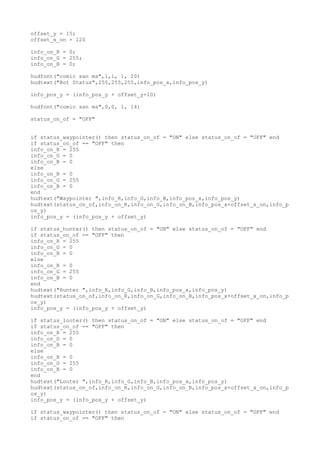 offset_y = 15;
offset_x_on = 120
info_on_R = 0;
info_on_G = 255;
info_on_B = 0;
hudfont("comic san ms",1,1, 1, 20)
hudtext("Bot Status",255,255,255,info_pos_x,info_pos_y)
info_pos_y = (info_pos_y + offset_y+10)
hudfont("comic san ms",0,0, 1, 14)
status_on_of = "OFF"
if status_waypointer() then status_on_of = "ON" else status_on_of = "OFF" end
if status_on_of == "OFF" then
info_on_R = 255
info_on_G = 0
info_on_B = 0
else
info_on_R = 0
info_on_G = 255
info_on_B = 0
end
hudtext("Waypointer ",info_R,info_G,info_B,info_pos_x,info_pos_y)
hudtext(status_on_of,info_on_R,info_on_G,info_on_B,info_pos_x+offset_x_on,info_p
os_y)
info_pos_y = (info_pos_y + offset_y)
if status_hunter() then status_on_of = "ON" else status_on_of = "OFF" end
if status_on_of == "OFF" then
info_on_R = 255
info_on_G = 0
info_on_B = 0
else
info_on_R = 0
info_on_G = 255
info_on_B = 0
end
hudtext("Hunter ",info_R,info_G,info_B,info_pos_x,info_pos_y)
hudtext(status_on_of,info_on_R,info_on_G,info_on_B,info_pos_x+offset_x_on,info_p
os_y)
info_pos_y = (info_pos_y + offset_y)
if status_looter() then status_on_of = "ON" else status_on_of = "OFF" end
if status_on_of == "OFF" then
info_on_R = 255
info_on_G = 0
info_on_B = 0
else
info_on_R = 0
info_on_G = 255
info_on_B = 0
end
hudtext("Looter ",info_R,info_G,info_B,info_pos_x,info_pos_y)
hudtext(status_on_of,info_on_R,info_on_G,info_on_B,info_pos_x+offset_x_on,info_p
os_y)
info_pos_y = (info_pos_y + offset_y)
if status_waypointer() then status_on_of = "ON" else status_on_of = "OFF" end
if status_on_of == "OFF" then
 