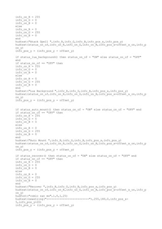 info_on_R = 255
info_on_G = 0
info_on_B = 0
else
info_on_R = 0
info_on_G = 255
info_on_B = 0
end
hudtext("Atack Spell ",info_R,info_G,info_B,info_pos_x,info_pos_y)
hudtext(status_on_of,info_on_R,info_on_G,info_on_B,info_pos_x+offset_x_on,info_p
os_y)
info_pos_y = (info_pos_y + offset_y)
if status_lua_background() then status_on_of = "ON" else status_on_of = "OFF"
end
if status_on_of == "OFF" then
info_on_R = 255
info_on_G = 0
info_on_B = 0
else
info_on_R = 0
info_on_G = 255
info_on_B = 0
end
hudtext("Lua Background ",info_R,info_G,info_B,info_pos_x,info_pos_y)
hudtext(status_on_of,info_on_R,info_on_G,info_on_B,info_pos_x+offset_x_on,info_p
os_y)
info_pos_y = (info_pos_y + offset_y)
if status_auto_mount() then status_on_of = "ON" else status_on_of = "OFF" end
if status_on_of == "OFF" then
info_on_R = 255
info_on_G = 0
info_on_B = 0
else
info_on_R = 0
info_on_G = 255
info_on_B = 0
end
hudtext("Auto Mount ",info_R,info_G,info_B,info_pos_x,info_pos_y)
hudtext(status_on_of,info_on_R,info_on_G,info_on_B,info_pos_x+offset_x_on,info_p
os_y)
info_pos_y = (info_pos_y + offset_y)
if status_recover() then status_on_of = "ON" else status_on_of = "OFF" end
if status_on_of == "OFF" then
info_on_R = 255
info_on_G = 0
info_on_B = 0
else
info_on_R = 0
info_on_G = 255
info_on_B = 0
end
hudtext("Recover ",info_R,info_G,info_B,info_pos_x,info_pos_y)
hudtext(status_on_of,info_on_R,info_on_G,info_on_B,info_pos_x+offset_x_on,info_p
os_y)
hudfont("comic san ms",1,0,1,25)
hudtext(newstring("--------------------------"),255,180,0,info_pos_x-
5,info_pos_y+20)
info_pos_y = (info_pos_y + offset_y)
 