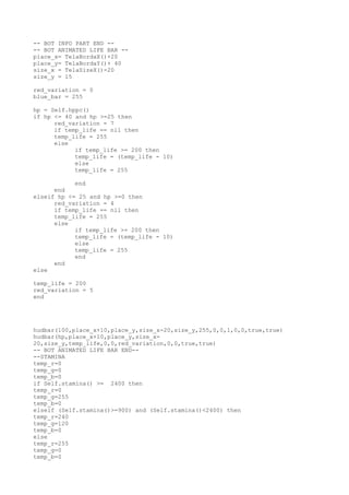 -- BOT INFO PART END --
-- BOT ANIMATED LIFE BAR --
place_x= TelaBordaX()+20
place_y= TelaBordaY()+ 40
size_x = TelaSizeX()-20
size_y = 15
red_variation = 0
blue_bar = 255
hp = Self.hppc()
if hp <= 40 and hp >=25 then
red_variation = 7
if temp_life == nil then
temp_life = 255
else
if temp_life >= 200 then
temp_life = (temp_life - 10)
else
temp_life = 255
end
end
elseif hp <= 25 and hp >=0 then
red_variation = 4
if temp_life == nil then
temp_life = 255
else
if temp_life >= 200 then
temp_life = (temp_life - 10)
else
temp_life = 255
end
end
else
temp_life = 200
red_variation = 5
end
hudbar(100,place_x+10,place_y,size_x-20,size_y,255,0,0,1,0,0,true,true)
hudbar(hp,place_x+10,place_y,size_x-
20,size_y,temp_life,0,0,red_variation,0,0,true,true)
-- BOT ANIMATED LIFE BAR END--
--STAMINA
temp_r=0
temp_g=0
temp_b=0
if Self.stamina() >= 2400 then
temp_r=0
temp_g=255
temp_b=0
elseif (Self.stamina()>=900) and (Self.stamina()<2400) then
temp_r=240
temp_g=120
temp_b=0
else
temp_r=255
temp_g=0
temp_b=0
 