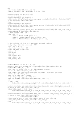 end
min = math.fmod(Self.stamina(),60)
stamina_percent = Self.stamina() / (2520 / 100)
hudfont("comic san ms",1,0,1,20)
if min < 10 then
hudtext(newstring("Stamina -> ",
Self.stamina()/60,":0",min),temp_r,temp_g,temp_b,TelaBordaX()+((TelaSizeX())/2)-
20,TelaBordaY() +TelaSizeY()+35)
else
hudtext(newstring("Stamina -> ",
Self.stamina()/60,":",min),temp_r,temp_g,temp_b,TelaBordaX()+((TelaSizeX())/2)-
20,TelaBordaY() +TelaSizeY()+35)
end
hudbar(stamina_percent,place_x+10,TelaBordaY()+TelaSizeY()+55,size_x-20,size_y-
5,temp_r,temp_g,temp_b,0,8,0,true,true)
-- BOOT LOOTED ITEM LIST --
item_list = {
{name = "Gold coin", price = 1},
{name = "Marsh Stalker Beak", price = 65},
{name = "Marsh Stalker Feather", price= 50},
}
-- POSITION OF THE ITEM LIST AND SPACE BETWEEN ITEMS --
loot_list_x =tibiascreensizex() -345;
loot_list_y = 40
off_set_between_item = 15
offset_between_value = 130
loot_R = 0
loot_G=255
loot_B=0
loot_valor_R =255
loot_valor_G =180
loot_valor_B =20
hudfont("comic san ms",1,1, 1, 20)
hudtext("Loot list by Neutral",255,255,255,loot_list_x,loot_list_y)
hudfont("arial",0,1, 1, 15)
loot_list_y = (loot_list_y + off_set_between_item+10)
for i = 1,table.getn(item_list),1 do
this_total = (qtylooteditem(item_list[i].name) * item_list[i].price)
total = (total +this_total)
temp_str = item_list[i].name;
if (string.len(temp_str) > 11) then
temp_str = newstring(string.sub(temp_str,1,11),"...")
end
if i==1 then
hudtext(newstring(temp_str),loot_R,loot_G,loot_B,loot_list_x,loot_list_y)
hudtext(newstring(qtylooteditem(item_list[i].name)),loot_valor_R,loot_valor_G,lo
ot_valor_B,loot_list_x+120,loot_list_y)
elseif this_total < 1000 then
hudtext(newstring(temp_str),loot_R,loot_G,loot_B,loot_list_x,loot_list_y)
hudtext(newstring(qtylooteditem(item_list[i].name)),loot_valor_R,loot_valor_G,lo
ot_valor_B,loot_list_x+100,loot_list_y)
hudtext(newstring("(",
(this_total),"gps)"),loot_valor_R,loot_valor_G,loot_valor_B,
(loot_list_x+offset_between_value-8),loot_list_y)
else
hudtext(newstring(temp_str),loot_R,loot_G,loot_B,loot_list_x,loot_list_y)
 