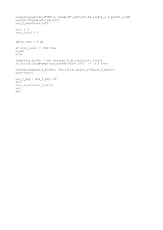 hudtext(newstring("HUD by Peedroh"),255,155,50,profit_x-5,profit_y+80)
hudfont("verdana",1,0,0,15)
pos_Y_msg=TelaSizeY()
cont = 0
cont_local = 0
while cont < 5 do
if cont_local == 200 then
break
else
temporary_buffer = get_message_from_stack(cont_local)
if string.find(temporary_buffer,"Loot of") ~= nil then
hudtext(temporary_buffer, 255,255,0, place_x-10,pos_Y_msg+15)
cont=cont+1
pos_Y_msg = pos_Y_msg -20
end
cont_local=cont_local+1
end
end
 