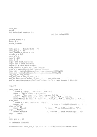 code_end
False
HUD Principal Peedroh 2.1
set_hud_delay(100)
profit_total = 0
total = 0
waste_total=0
info_pos_x = TelaBordaX()-170
info_pos_y = 40
info_offset_x_value = 120
offset_y = 15;
info_R = 0
info_G =255
info_B =0
mlpc= 100-Self.mlevelpc()
swpc= 100 - Self.swordpc()
shpc=100 - Self.shieldingpc()
time_running = info_bot_time_running()
time_h = math.floor(time_running/3600000)
time_min = math.fmod(math.floor(time_running/60000),60)
time_sec =math.fmod(math.floor(time_running/1000),60)
qty_exp_h= exp_hour()
exp_pro_lvl = exp_to_next_lvl()
exp_h= math.floor ((exp_to_next_lvl() / exp_hour()))
exp_m= math.fmod(math.floor(exp_to_next_lvl() / (exp_hour() / 60)),60)
exp_s=0
info_list = {
{name = "Level", func = Self.level()},
{name = "Exp/h",func = qty_exp_h},
{name = "Exp next lvl", func =exp_pro_lvl },
{name = "Time Next Lvl", func = "" ..exp_h.. ":" .. exp_m},
{name="Tempo de bot: ", func ="" .. time_h .. ":" .. time_min .. ":" ..
time_sec},
{name = "Cap", func = Self.cap()},
{name= "Ml ", func = ""..Self.mlevel().. "(" ..
mlpc .."%)"},
{name= "Sword ", func = "" .. Self.sword().. "("..
swpc .. "%)"},
{name= "Shield ", func="" .. Self.shielding().. "("..
shpc .. "%)"},
}
info_pos_x = 15
-- IMPRIMIR CONTORNO
hudbar(100,10, info_pos_y,180,TelaSizeY(),20,60,120,0,0,0,false,false)
 