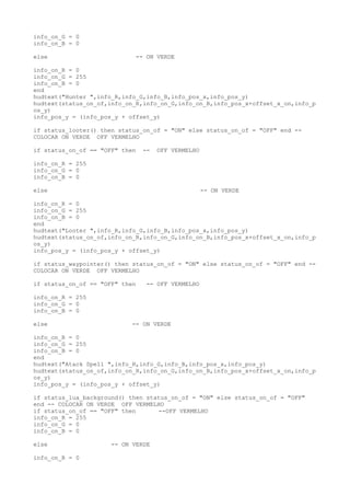 info_on_G = 0
info_on_B = 0
else -- ON VERDE
info_on_R = 0
info_on_G = 255
info_on_B = 0
end
hudtext("Hunter ",info_R,info_G,info_B,info_pos_x,info_pos_y)
hudtext(status_on_of,info_on_R,info_on_G,info_on_B,info_pos_x+offset_x_on,info_p
os_y)
info_pos_y = (info_pos_y + offset_y)
if status_looter() then status_on_of = "ON" else status_on_of = "OFF" end --
COLOCAR ON VERDE OFF VERMELHO
if status_on_of == "OFF" then -- OFF VERMELHO
info_on_R = 255
info_on_G = 0
info_on_B = 0
else -- ON VERDE
info_on_R = 0
info_on_G = 255
info_on_B = 0
end
hudtext("Looter ",info_R,info_G,info_B,info_pos_x,info_pos_y)
hudtext(status_on_of,info_on_R,info_on_G,info_on_B,info_pos_x+offset_x_on,info_p
os_y)
info_pos_y = (info_pos_y + offset_y)
if status_waypointer() then status_on_of = "ON" else status_on_of = "OFF" end --
COLOCAR ON VERDE OFF VERMELHO
if status_on_of == "OFF" then -- OFF VERMELHO
info_on_R = 255
info_on_G = 0
info_on_B = 0
else -- ON VERDE
info_on_R = 0
info_on_G = 255
info_on_B = 0
end
hudtext("Atack Spell ",info_R,info_G,info_B,info_pos_x,info_pos_y)
hudtext(status_on_of,info_on_R,info_on_G,info_on_B,info_pos_x+offset_x_on,info_p
os_y)
info_pos_y = (info_pos_y + offset_y)
if status_lua_background() then status_on_of = "ON" else status_on_of = "OFF"
end -- COLOCAR ON VERDE OFF VERMELHO
if status_on_of == "OFF" then --OFF VERMELHO
info_on_R = 255
info_on_G = 0
info_on_B = 0
else -- ON VERDE
info_on_R = 0
 