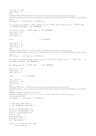 info_on_G = 255
info_on_B = 0
end
hudtext("Lua Background ",info_R,info_G,info_B,info_pos_x,info_pos_y)
hudtext(status_on_of,info_on_R,info_on_G,info_on_B,info_pos_x+offset_x_on,info_p
os_y)
info_pos_y = (info_pos_y + offset_y)
if status_auto_mount() then status_on_of = "ON" else status_on_of = "OFF" end
-- COLOCAR ON VERDE OFF VERMELHO
if status_on_of == "OFF" then -- OFF VERMELHO
info_on_R = 255
info_on_G = 0
info_on_B = 0
else -- ON VERDE
info_on_R = 0
info_on_G = 255
info_on_B = 0
end
hudtext("Auto Mount ",info_R,info_G,info_B,info_pos_x,info_pos_y)
hudtext(status_on_of,info_on_R,info_on_G,info_on_B,info_pos_x+offset_x_on,info_p
os_y)
info_pos_y = (info_pos_y + offset_y)
if status_recover() then status_on_of = "ON" else status_on_of = "OFF" end --
COLOCAR ON VERDE OFF VERMELHO
if status_on_of == "OFF" then -- OFF VERMELHO
info_on_R = 255
info_on_G = 0
info_on_B = 0
else -- ON VERDE
info_on_R = 0
info_on_G = 255
info_on_B = 0
end
hudtext("Recover ",info_R,info_G,info_B,info_pos_x,info_pos_y)
hudtext(status_on_of,info_on_R,info_on_G,info_on_B,info_pos_x+offset_x_on,info_p
os_y)
hudfont("comic san ms",1,0,1,25)
hudtext(newstring("--------------------------"),255,180,0,info_pos_x-
5,info_pos_y+20)
info_pos_y = (info_pos_y + offset_y)
-- BOT INFO PART END --
-- BOT ANIMATED LIFE BAR --
place_x= TelaBordaX()+20
place_y= TelaBordaY()+ 40
size_x = TelaSizeX()-20
size_y = 15
red_variation = 0
blue_bar = 255
hp = Self.hppc()
if hp <= 40 and hp >=25 then
red_variation = 7
 
