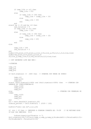 if temp_life == nil then
temp_life = 255
else
if temp_life >= 200 then
temp_life = (temp_life - 10)
else
temp_life = 255
end
end
elseif hp <= 25 and hp >=0 then
red_variation = 4
if temp_life == nil then
temp_life = 255
else
if temp_life >= 200 then
temp_life = (temp_life - 10)
else
temp_life = 255
end
end
else
temp_life = 200
red_variation = 5
end
hudbar(100,place_x+10,place_y,size_x-20,size_y,255,0,0,1,0,0,true,true)
hudbar(hp,place_x+10,place_y,size_x-
20,size_y,temp_life,0,0,red_variation,0,0,true,true)
-- BOT ANIMATED LIFE BAR END--
--STAMINA
temp_r=0
temp_g=0
temp_b=0
if Self.stamina() >= 2400 then -- STAMINA COR VERDE SE 40HRS+
temp_r=0
temp_g=255
temp_b=0
elseif (Self.stamina()>=900) and (Self.stamina()<2400) then -- STAMINA COR
LARANJA SE 15HRS<STAMINA<40
temp_r=240
temp_g=120
temp_b=0
else -- STAMINA COR VERMELHA SE
15HRS
temp_r=255
temp_g=0
temp_b=0
end
min = math.fmod(Self.stamina(),60)
stamina_percent = Self.stamina() / (2520 / 100)
hudfont("comic san ms",1,0,1,20)
if min < 10 then -- IMPRIMIR A STAMINA CORRETA EX: 35:08 // SE RETIRAR ESSE
IF ELE IRA IMRPIMIR 35:8
hudtext(newstring("Stamina -> ",
Self.stamina()/60,":0",min),temp_r,temp_g,temp_b,TelaBordaX()+((TelaSizeX())/2)-
20,TelaBordaY() +TelaSizeY()+35)
 