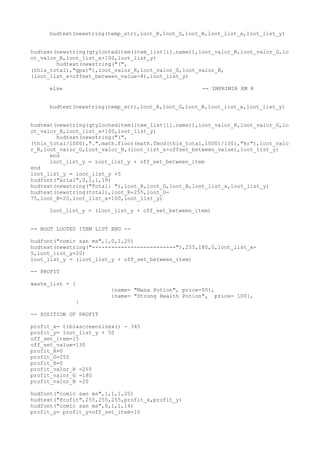 hudtext(newstring(temp_str),loot_R,loot_G,loot_B,loot_list_x,loot_list_y)
hudtext(newstring(qtylooteditem(item_list[i].name)),loot_valor_R,loot_valor_G,lo
ot_valor_B,loot_list_x+100,loot_list_y)
hudtext(newstring("(",
(this_total),"gps)"),loot_valor_R,loot_valor_G,loot_valor_B,
(loot_list_x+offset_between_value-8),loot_list_y)
else -- IMPRIMIR EM K
hudtext(newstring(temp_str),loot_R,loot_G,loot_B,loot_list_x,loot_list_y)
hudtext(newstring(qtylooteditem(item_list[i].name)),loot_valor_R,loot_valor_G,lo
ot_valor_B,loot_list_x+100,loot_list_y)
hudtext(newstring("(",
(this_total/1000),".",math.floor(math.fmod(this_total,1000)/100),"k)"),loot_valo
r_R,loot_valor_G,loot_valor_B,(loot_list_x+offset_between_value),loot_list_y)
end
loot_list_y = loot_list_y + off_set_between_item
end
loot_list_y = loot_list_y +5
hudfont("arial",0,1,1,19)
hudtext(newstring("Total: "),loot_R,loot_G,loot_B,loot_list_x,loot_list_y)
hudtext(newstring(total),loot_R+255,loot_G-
75,loot_B+20,loot_list_x+100,loot_list_y)
loot_list_y = (loot_list_y + off_set_between_item)
-- BOOT LOOTED ITEM LIST END --
hudfont("comic san ms",1,0,1,25)
hudtext(newstring("--------------------------"),255,180,0,loot_list_x-
5,loot_list_y+20)
loot_list_y = (loot_list_y + off_set_between_item)
-- PROFIT
waste_list = {
{name= "Mana Potion", price=50},
{name= "Strong Health Potion", price= 100},
}
-- POSITION OF PROFIT
profit_x= tibiascreensizex() - 345
profit_y= loot_list_y + 50
off_set_item=15
off_set_value=130
profit_R=0
profit_G=255
profit_B=0
profit_valor_R =255
profit_valor_G =180
profit_valor_B =20
hudfont("comic san ms",1,1,1,20)
hudtext("Profit",255,255,255,profit_x,profit_y)
hudfont("comic san ms",0,1,1,14)
profit_y= profit_y+off_set_item+10
 