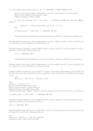 for x=1,table.getn(waste_list),1 do -- IMPRIMIR O ARRAY WASTE_LIST
waste_local=count_used_items(waste_list[x].name)*waste_list[x].price
waste_total=waste_total+waste_local
temp_str=waste_list[x].name
if (string.len(temp_str) > 11) then -- REDUZIR O NOME DO LOOT EX: MARSH
STALK...
temp_str = (string.sub(temp_str,1,11).."...")
end
if waste_local < 1000 then -- IMPRIMIR EM GPS
hudtext(newstring(temp_str),profit_R,profit_G,profit_B,profit_x,profit_y)
hudtext(newstring(count_used_items(waste_list[x].name)),profit_valor_R,profit_va
lor_G,profit_valor_B,profit_x+100,profit_y)
hudtext(newstring(waste_local,"gps"),profit_valor_R,profit_valor_G,profit_valor_
B,profit_x+off_set_value,profit_y)
else -- IMPRIMIR EM K
hudtext(newstring(temp_str),profit_R,profit_G,profit_B,profit_x,profit_y)
hudtext(newstring(count_used_items(waste_list[x].name)),profit_valor_R,profit_va
lor_G,profit_valor_B,profit_x+100,profit_y)
hudtext(newstring(waste_local/1000,".",math.floor(math.fmod(waste_local/1000)/10
0),"k"),profit_valor_R,profit_valor_G,profit_valor_B,profit_x+off_set_value,prof
it_y)
end
profit_y = (profit_y + off_set_item)
end
profit_y = profit_y +5
profit_total=total-waste_total
profit_hora=(profit_total/time_h)
hudfont("comic san ms",0,0,1,20)
hudtext(newstring( "Waste Total:"),profit_R,profit_G,profit_B,profit_x,profit_y)
if waste_total < 1000 then -- IMPRIMIR EM GPS
hudtext(newstring(waste_total,"gps"),profit_valor_R,profit_valor_G,profit_valor_
B,profit_x+off_set_value-8,profit_y)
else -- IMPRIMIR EM K
hudtext(newstring(waste_total/1000,"k"),profit_valor_R,profit_valor_G,profit_val
or_B,profit_x+off_set_value,profit_y)
end
profit_y = profit_y + off_set_item+10
hudfont("comic san ms",0,1,1,25)
 