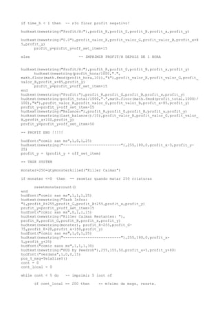 if time_h < 1 then -- n?o ficar profit negativo!
hudtext(newstring("Profit/H:"),profit_R,profit_G,profit_B,profit_x,profit_y)
hudtext(newstring("0.0"),profit_valor_R,profit_valor_G,profit_valor_B,profit_x+8
5,profit_y)
profit_y=profit_y+off_set_item+15
else -- IMPRIMIR PROFIT/H DEPOIS DE 1 HORA
hudtext(newstring("Profit/H:"),profit_R,profit_G,profit_B,profit_x,profit_y)
hudtext(newstring(profit_hora/1000,".",
math.floor(math.fmod(profit_hora,10)),"k"),profit_valor_R,profit_valor_G,profit_
valor_B,profit_x+85,profit_y)
profit_y=profit_y+off_set_item+15
end
hudtext(newstring("Profit:"),profit_R,profit_G,profit_B,profit_x,profit_y)
hudtext(newstring(profit_total/1000,".",math.floor(math.fmod(profit_total,1000)/
100),"k"),profit_valor_R,profit_valor_G,profit_valor_B,profit_x+85,profit_y)
profit_y=profit_y+off_set_item+15
hudtext(newstring("Balance:"),profit_R,profit_G,profit_B,profit_x,profit_y)
hudtext(newstring(last_balance()/10),profit_valor_R,profit_valor_G,profit_valor_
B,profit_x+100,profit_y)
profit_y=profit_y+off_set_item+50
-- PROFIT END !!!!!
hudfont("comic san ms",1,0,1,25)
hudtext(newstring("--------------------------"),255,180,0,profit_x-5,profit_y-
25)
profit_y = (profit_y + off_set_item)
-- TASK SYSTEM
monster=250-qtymonsterkilled("Killer Caiman")
if monster <=0 then -- resetar quando matar 250 criaturas
resetmonstercount()
end
hudfont("comic san ms",1,1,1,25)
hudtext(newstring("Task Infos:
"),profit_R+255,profit_G,profit_B+255,profit_x,profit_y)
profit_y=profit_y+off_set_item+15
hudfont("comic san ms",0,1,1,15)
hudtext(newstring("Killer Caiman Restantes: "),
profit_R,profit_G,profit_B,profit_x,profit_y)
hudtext(newstring(monster), profit_R+255,profit_G-
75,profit_B+20,profit_x+150,profit_y)
hudfont("comic san ms",1,0,1,25)
hudtext(newstring("--------------------------"),255,180,0,profit_x-
5,profit_y+25)
hudfont("comic sans ms",1,1,1,30)
hudtext(newstring("HUD by Peedroh"),255,155,50,profit_x-5,profit_y+80)
hudfont("verdana",1,0,0,15)
pos_Y_msg=TelaSizeY()
cont = 0
cont_local = 0
while cont < 5 do -- imprimir 5 loot of
if cont_local == 200 then -- m?ximo de msgs, resete.
 