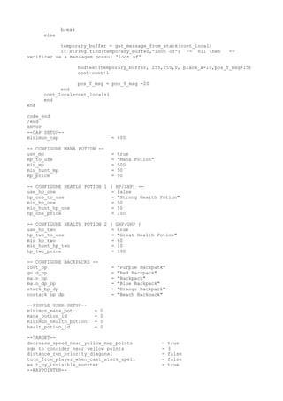 break
else
temporary_buffer = get_message_from_stack(cont_local)
if string.find(temporary_buffer,"Loot of") ~= nil then --
verificar se a mensagem possui 'loot of'
hudtext(temporary_buffer, 255,255,0, place_x-10,pos_Y_msg+15)
cont=cont+1
pos_Y_msg = pos_Y_msg -20
end
cont_local=cont_local+1
end
end
code_end
/end
SETUP
--CAP SETUP--
minimun_cap = 400
-- CONFIGURE MANA POTION --
use_mp = true
mp_to_use = "Mana Potion"
min_mp = 500
min_hunt_mp = 50
mp_price = 50
-- CONFIGURE HEATLH POTION 1 ( HP/SHP) --
use_hp_one = false
hp_one_to_use = "Strong Health Potion"
min_hp_one = 50
min_hunt_hp_one = 10
hp_one_price = 100
-- CONFIGURE HEALTH POTION 2 ( GHP/UHP )
use_hp_two = true
hp_two_to_use = "Great Health Potion"
min_hp_two = 60
min_hunt_hp_two = 10
hp_two_price = 190
-- CONFIGURE BACKPACKS --
loot_bp = "Purple Backpack"
gold_bp = "Red Backpack"
main_bp = "Backpack"
main_dp_bp = "Blue Backpack"
stack_bp_dp = "Orange Backpack"
nostack_bp_dp = "Beach Backpack"
--SIMPLE USER SETUP--
minimun_mana_pot = 0
mana_potion_id = 0
minimun_health_potion = 0
healt_potion_id = 0
--TARGET--
decrease_speed_near_yellow_map_points = true
sqm_to_consider_near_yellow_points = 3
distance_run_priority_diagonal = false
turn_from_player_when_cast_atack_spell = false
wait_by_invisible_monster = true
--WAYPOINTER--
 