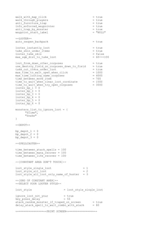 walk_with_map_click = true
walk_through_players = true
anti_furniture_trap = true
info_enforced_waypointer = true
anti_trap_by_monster = true
waypoint_start_label = "NULL"
--LOOTER--
auto_reopen_backpack = true
looter_instantly_loot = true
take_skin_under_items = true
looter_take_skin = false
max_sqm_dist_to_take_loot = 60--<100
loot_from_down_other_corposes = true
use_destroy_field_on_corposes_down_to_field = true
take_out_itens_under_loot = true
max_time_to_wait_open_when_click = 1000
max_time_looting_same_corposes = 4000
time_between_move_item = 700
time_to_wait_when_clear_loot_cordinate = 1500
time_to_wait_when_try_open_corposes = 3000
looter_bp_1 = 0
looter_bp_2 = 0
looter_bp_3 = 0
looter_bp_4 = 0
looter_bp_5 = 0
looter_bp_6 = 0
monsters_list_to_ignore_loot = {
"Slime",
"Snake"
}
--DEPOT--
bp_depot_1 = 0
bp_depot_2 = 0
bp_depot_3 = 0
--SPELLCASTER--
time_between_atack_spells = 100
time_between_mana_recover = 100
time_between_life_recover = 100
--[CONSTANT AREA DON'T TOUCH]--
loot_style_single_loot = 1
loot_style_all_loot = 2
loot_style_all_loot_only_name_of_hunter = 3
--[END OF CONSTANT AREA]--
--SELECT YOUR LOOTER STYLE--
loot_style = loot_style_single_loot
ignore_loot_not_your = true
key_press_delay = 50
atack_random_monster_if_traped_on_screen = true
delay_atack_spell_to_wait_combo_with_atack = 80
--===============--PRINT SCREEN--===============--
 
