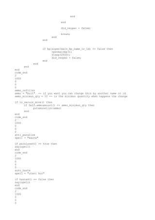 end
end
did_reopen = false;
break;
end
end
if bpisopen(main_bp_name_or_id) == false then
openmainbp();
Sleep(2500);
did_reopen = false;
end
end
end
end
code_end
2
1000
0
0
0
ammo_refiller
ammo = "bolt" -- if you want you can change this by another name or id
ammo_minimun_qty = 10 -- is the minimun quantity when happens the change
if is_secure_move() then
if Self.ammoamount() <= ammo_minimun_qty then
putamunation(ammo)
end
end
code_end
2
1000
0
0
0
anti_paralize
spell = "exura"
if paralyzed() == true then
say(spell)
end
code_end
2
1000
0
0
0
auto_haste
spell = "utani hur"
if hasted() == false then
say(spell)
end
code_end
2
1000
0
0
0
 