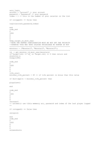 auto_login
account = "account" -- your account
password = "password" -- your password
index = 1 -- this is the number of your caracter on the list
if islogged() == false then
login(account,password,index)
end
code_end
2
1000
0
0
0
keep_target_on_most_near
--NOTE THE HUNTER CONFIGURATION MUST BE NOT SET THE PRIORITY
--ATENCAO VOCE NAO DEVE COLOCAR PRIORIDADE NO HUNTER DO BOT
------------------------------------------------------------
monsters = {"Monster1", "Monster2", "Monster3"};
------------------------------------------------------------
id_ = get_monster_id_most_near(monsters)
if Target.id() == id_ or Target.id() == 0 then return end
atack(id_);
Sleep(1000)
code_end
2
1000
0
0
0
life_alert
minimun_life_percent = 40 -- if life percent is minus than this value
if Self.hppc() < minimun_life_percent then
playalarm()
end
code_end
2
1000
0
0
0
reconnect
-- automatic use tibia memmory acc, password and index of the last player logged
--
if islogged() == false then
relogin()
end
code_end
2
1000
0
0
0
screenshoots
 