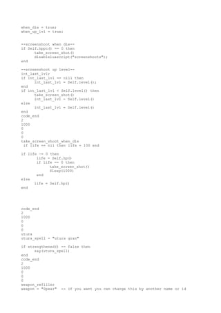 when_die = true;
when_up_lvl = true;
--screenshoot when die--
if Self.hppc() == 0 then
take_screen_shot()
disableluascript("screenshoots");
end
--screenshoot up level--
int_last_lvl;
if int_last_lvl == nill then
int_last_lvl = Self.level();
end
if int_last_lvl < Self.level() then
take_screen_shot()
int_last_lvl = Self.level()
else
int_last_lvl = Self.level()
end
code_end
2
1000
0
0
0
take_screen_shoot_when_die
if life == nil then life = 100 end
if life ~= 0 then
life = Self.hp()
if life == 0 then
take_screen_shot()
Sleep(1000)
end
else
life = Self.hp()
end
code_end
2
1000
0
0
0
utura
utura_spell = "utura gran"
if strengthened() == false then
say(utura_spell)
end
code_end
2
1000
0
0
0
weapon_refiller
weapon = "Spear" -- if you want you can change this by another name or id
 