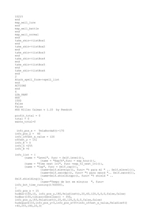 10215
end
map_wall_lure
end
map_wall_battle
end
map_wall_normal
end
take_skin->listBox1
end
take_skin->listBox2
end
take_skin->listBox3
end
take_skin->listBox4
end
take_skin->listBox5
end
take_skin->listBox6
end
2
Atack_spell_form->spell_list
end
ACTIONS
end
4
LUA_PART
HUD
1000
False
False
HUD KIller Caiman v 1.10 by Peedroh
profit_total = 0
total = 0
waste_total=0
info_pos_x = TelaBordaX()-170
info_pos_y = 40
info_offset_x_value = 120
offset_y = 15;
info_R = 0
info_G =255
info_B =0
info_list = {
{name = "Level", func = Self.level()},
{name = "Exp/h",func = exp_hour()},
{name = "Time next lvl", func =exp_to_next_lvl()},
{name = "Cap", func = Self.cap()},
{name=Self.mlevelpc(), func= "% para ml " .. Self.mlevel()},
{name=Self.swordpc(), func= "% para sword ".. Self.sword()},
{name=Self.shieldingpc(), func= "% shield " ..
Self.shielding()},
{name="Tempo de bot em minutos ", func=
info_bot_time_running()/60000},
}
info_pos_x = 15
hudbar(100,10, info_pos_y,180,TelaSizeY(),20,60,120,0,0,0,false,false)
hudbar(100,tibiascreensizex() - 350,
info_pos_y,183,TelaSizeY(),20,60,120,0,0,0,false,false)
hudsquare(10,info_pos_y-3,info_pos_x+55+info_offset_x_value,TelaSizeY()
+40,255,180,20,3)
 