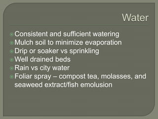  Consistent

and sufficient watering
 Mulch soil to minimize evaporation
 Drip or soaker vs sprinkling
 Well drained beds
 Rain vs city water
 Foliar spray – compost tea, molasses, and
seaweed extract/fish emolusion

 