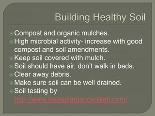  Compost

and organic mulches.
 High microbial activity- increase with good
compost and soil amendments.
 Keep soil covered with mulch.
 Soil should have air, don’t walk in beds.
 Clear away debris.
 Make sure soil can be well drained.
 Soil testing by
http://www.texasplantandsoillab.com/

 
