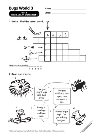Name:
Class:Unit 3
MIXED-ABILITY WORKSHEET 1
PH
O
TO
CO
PIA
BLE
© Elisenda Papiol and Maria Toth 2009. Bugs World 3, Macmillan Publishers Limited.
1 Write. Find the secret word.
Bugs World 3
2 Read and match.
?
1
2
3
4
5
I’ve got
eight legs
and two
eyes.
1
I’ve got
two legs
and two
eyes.
3
I’ve got
whiskers, two
eyes, two
ears and a
tail.
2
I haven’t got
legs. I’ve
got a long
tongue.
4
a
b
c
d
The secret word is __ __ __ __ __
1 2 3 4 5
t a i l
 