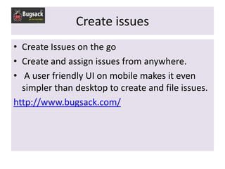 Create issues
• Create Issues on the go
• Create and assign issues from anywhere.
• A user friendly UI on mobile makes it even
  simpler than desktop to create and file issues.
http://www.bugsack.com/
 