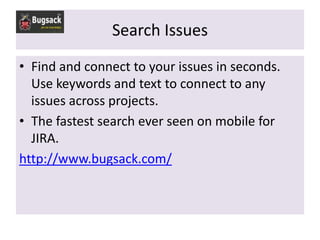 Search Issues
• Find and connect to your issues in seconds.
  Use keywords and text to connect to any
  issues across projects.
• The fastest search ever seen on mobile for
  JIRA.
http://www.bugsack.com/
 