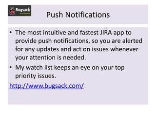Push Notifications
• The most intuitive and fastest JIRA app to
  provide push notifications, so you are alerted
  for any updates and act on issues whenever
  your attention is needed.
• My watch list keeps an eye on your top
  priority issues.
http://www.bugsack.com/
 