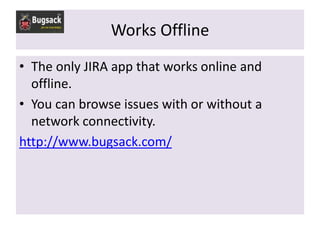 Works Offline
• The only JIRA app that works online and
  offline.
• You can browse issues with or without a
  network connectivity.
http://www.bugsack.com/
 