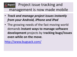 Project issue tracking and
   management is now made mobile
• Track and manage project issues instantly
  from your Android, iPhone and iPad
• The growing needs of the fast moving world
  demands instant ways to manage software
  development projects by tracking bugs/issues
  even while on the move.
http://www.bugsack.com/
 