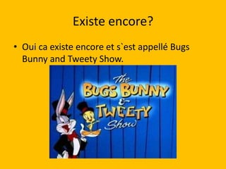 Existe encore?
• Oui ca existe encore et s`est appellé Bugs
  Bunny and Tweety Show.
 