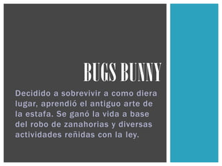 Decidido a sobrevivir a como diera
lugar, aprendió el antiguo arte de
la estafa. Se ganó la vida a base
del robo de zanahorias y diversas
actividades reñidas con la ley.
BUGS BUNNY
 