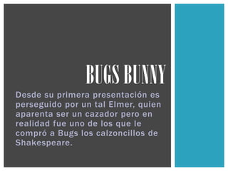 Desde su primera presentación es
perseguido por un tal Elmer, quien
aparenta ser un cazador pero en
realidad fue uno de los que le
compró a Bugs los calzoncillos de
Shakespeare.
BUGS BUNNY
 