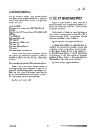34 Autores científico-técnicos y académicos
BUGS en los programas
B U G SB U G S
más que pueden ser mejores. Tenga presente también
que algunos de los programas reiniciarán su ordenador
varias veces durante el test, así que no se preocupe
cuando esto suceda.
Accute Year 2000
http://www.accute.com/accuteyear2000/y2ktest95.html
Net2000
http://216.156.23.77/NetsaversCenter/Y2k/Net2000/Net20
00T.html
Year 2000 Bugfix
http://www.bugfix.co.uk/
MFX 2000 PC
http://www.genesis2000.com.au
Y2K Test & Fix
http://www.y2ktestandfix.com/
Y2K Advisor
http://www.ontrack.com/la/spsw.asp
Además, si tiene instalado en su ordenador Windows
98, lo primero que debe hacer es agenciarse el parche que
Microsoft ha realizado para evitar este bug. La dirección ya
la conoce:
http://www.microsoft.com/windows98/downloads/default.asp
Si todo va bien mi enhorabuena. En caso contrario, no
se asuste puesto que la versión registrada de algunos de los
programas anteriores incluye parches para corregir el pro-
blema. De todas formas, lo más fácil y barato quizá sea
pasarse por el establecimiento donde compró su ordena-
dor y solicitar allí el parche del propio fabricante.
¡Que haya suerte con los tests!
NO SÓLO HAY BUGS EN INFORMÁTICA
Después de todo lo anterior es natural pensar que la
gente que se dedica a eso de programar es bastante cha-
pucera, pero lo cierto es que no es así… Al menos no más
que en otras profesiones.
Para demostrárselo le indico un par de direcciones en
que encontrará cientos de bugs cinematográficos. En la
primera encontrará detalles curiosos sobre películas
modernas como Titanic, Scream, Godzilla, etc.
http://www.geocities.com/Hollywood/Guild/3207/
La segunda, imprescindible para cualquier persona afi-
cionada al cine, es mucho más completa y contiene casi
seiscientas referencias correspondientes a más de doscien-
tos filmes. Desde el clásico Ben-Hur en que Charlton Hes-
ton lleva reloj de pulsera hasta el revolver de Indiana Jones
que dispara más de veinte balas, pasando por la escayola
cambiante de James Stewart en La ventana indiscreta.
Visítela sin falta si quiere pasar un rato entretenido.
http://usuarios.maptel.es/ggboo/default.htm
 