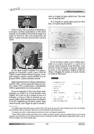 27Autores científico-técnicos y académicos
Nacida en Nueva York, fue profesora de Matemáticas y
se incorporó a la Marina estadounidense en 1943, siendo
destinada a la Universidad de Harvard donde trabajó en el
equipo de Howard H. Aiken como programadora del
Mark I, el primer ordenador electromecánico universal
(1944)3
En 1952 diseñó el primer compilador4 de la historia y
participó en el desarrollo y puesta a punto (1959) del
COBOL (Common Business Oriented Language), un len-
guaje orientado a negocios comunes diseñado en su ori-
gen para UNIVAC, el primer ordenador comercial.
Dirigió la informatización de la Marina estadounidense,
a partir de 1966, y un acta especial del Congreso la ascen-
dió a capitán (1973) y posteriormente a contraalmirante
(1983) en agradecimiento a los servicios prestados.
El nueve de septiembre de 1945, Grace Hopper estaba
trabajando con el Mark II, en el Naval Weapons Center
(Virginia). Por lo visto ese día se produjo un error en el
ordenador y al buscar el fallo se descubrió que una
pequeña polilla se había introducido dentro, incrustándose
en un relé e impidiendo que éste hiciese contacto. Según
cuenta la leyenda, Grace Hopper fue quién lo encontró y
anotó en el registro del primer oficial la frase “First actual
case of a bug being found”.
En la fotografía de aquella página puede leer dicha
frase y ver el primer bug de la historia.
Esa fue la primera ocasión en que la palabra bug se
utilizó en un contexto informático5 y, a partir de ese
momento, quedó incorporada al argot informático. Como
derivación, la labor de depurar un programa, eliminando
los errores, se suele acostumbrar a designar en inglés por
Debug o Debugging. Por ejemplo, así la puede encontrar
en el editor de Turbo Pascal:
BUGS en los programas
B U G SB U G S
3 En realidad el alemán Konrad Zuse puso en marcha su Z3 en 1941, por lo que merecería el honor del primer puesto, pero, al ser destruido
por un bombardeo aliado, su repercusión e influencia en el mundo informático fue prácticamente nula.
4 Un programa que traduce a código máquina las instrucciones escritas en un lenguaje de programación.
5 Thomas Edison también la empleó para indicar errores o defectos en sistemas mecánicos o procesos de fabricación pero no tuvo mucha
aceptación. Si nos retrotraemos más en el tiempo, durante la época de Shakespeare también se utilizó bug para designar algo terrorífico, como un
derivado de Bugbear, un monstruo mitológico galés.
 