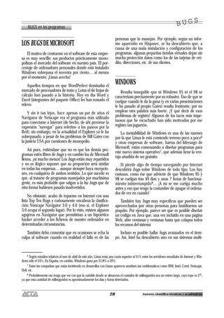 28 Autores científico-técnicos y académicos
LOS BUGS DE MICROSOFT
El motivo de centrarme en el software de esta empre-
sa es muy sencillo: sus productos prácticamente mono-
polizan el mercado del software en nuestro país. El por-
centaje de ordenadores personales donde está instalado
Windows sobrepasa el noventa por ciento… al menos
por el momento. ¡Linux acecha!
Aquellos tiempos en que WordPerfect dominaba el
mercado de procesadores de texto y Lotus el de hojas de
cálculo han pasado a la historia. Hoy en día Word y
Excel (integrantes del paquete Office) les han tomado el
relevo.
Y sin ir tan lejos, hace apenas un par de años el
Navigator de Netscape era el programa más utilizado
para conectarse a Internet (de hecho, de ahí proviene la
expresión “navegar” para referirse a los paseos por la
Red); sin embargo, en la actualidad el Explorer ya le ha
sobrepasado, a pesar de los problemas de Bill Gates con
la justicia USA por cuestiones de monopolio.
Así pues, entiéndase que no es que los demás pro-
gramas estén libres de bugs y en cambio los de Microsoft
llenos, ¡ni mucho menos! Los bugs están muy repartidos
y no es ilógico suponer que su proporción será similar
en todas las empresas… aunque siempre haya excepcio-
nes, en cualquiera de ambos sentidos. Lo que sucede es
que, al tratarse de programas manejados por muchísima
gente, es más probable que salgan a la luz bugs que de
otra forma hubiesen pasado inadvertidos.
No obstante, acabo de toparme en Internet con una
lista Top Ten Bugs y curiosamente encabeza la clasifica-
ción Netscape Navigator 3.0 y 4.0 (eso sí, el Explorer
3.0 ocupa el segundo lugar). Por lo visto, existen algunos
agujeros en Navigator que permitirían a un hipotético
hacker acceder a los ficheros de nuestro ordenador en
determinadas circunstancias.
También debo comentar que en ocasiones se echa la
culpa al software cuando en realidad el fallo es de las
personas que lo manejan. Por ejemplo, según un infor-
me aparecido en Hispasec, se ha descubierto que, a
causa de una mala instalación y configuración de los
programas, algunas pequeñas tiendas virtuales dejan sin
mucha protección datos como los de las tarjetas de cré-
dito, direcciones, etc. de sus clientes.
WINDOWS
Resulta innegable que ni Windows 95 ni el 98 se
caracterizan precisamente por su robustez. Eso de que se
cuelgue cuando le da la gana (y en varias presentaciones
le ha pasado al propio Gates) resulta frustrante, por no
emplear otra palabra más fuerte. ¡Y qué decir de esos
problemas de registro! Algunos de los tacos más impe-
tuosos que he escuchado han sido motivados por ese
registro tan juguetón.
La inestabilidad de Windows es una de las razones
por la que Linux le está comiendo terreno poco a poco6
y otras empresas de software, hartas del liderazgo de
Microsoft, están comenzando a diseñar programas para
este nuevo sistema operativo7, que además tiene la ven-
taja añadida de ser gratuito.
Si pierde algo de tiempo navegando por Internet
descubrirá bugs sobre Windows de todo tipo. Los hay
curiosos, como ése que advierte de que Windows 95 y
98 se cuelgan tras 49 días y unas 7 horas de funciona-
miento ininterrumpido8… ¡A mí se me cuelga mucho
antes y eso que tengo la costumbre de apagar el ordena-
dor de vez en cuando!
También hay bugs muy específicos que pueden ser
aprovechados por otras personas para fastidiarnos un
poquito. Por ejemplo, parece ser que es posible diseñar
un código en Java que, una vez incluido en una página
Web, abre ventanas y ventanas hasta que colapsa todos
los recursos del sistema
Incluso es posible hallar bugs avanzados en el tiem-
po. Así, Intel ha descubierto uno en sus sistemas multi-
BUGS en los programas
B U G SB U G S
6 Según estudios relativos al mes de abril de este año, Linux tenía una cuota superior al 31% entre los servidores mundiales de Internet y Win-
dows sólo el 24%. En España, en cambio, Windows gana por 31,8% a 20%.
7 Entre las compañías que están invirtiendo en desarrollos con Linux aparecen nombres tan emblemáticos como IBM, Intel, Corel, Netscape,
Dell, etc.
8 Probablemente eso tenga que ver con que la variable donde se almacena el contador de milisegundos sea un entero largo, cuyo tope es 232,
ya que esta cantidad de milisegundos es aproximadamente los días y horas detectados.
 