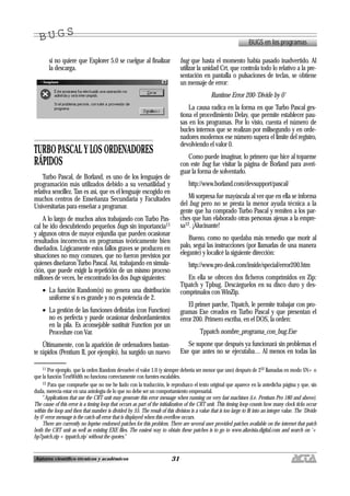 31Autores científico-técnicos y académicos
si no quiere que Explorer 5.0 se cuelgue al finalizar
la descarga.
TURBO PASCAL Y LOS ORDENADORES
RÁPIDOS
Turbo Pascal, de Borland, es uno de los lenguajes de
programación más utilizados debido a su versatilidad y
relativa sencillez. Tan es así, que es el lenguaje escogido en
muchos centros de Enseñanza Secundaria y Facultades
Universitarias para enseñar a programar.
A lo largo de muchos años trabajando con Turbo Pas-
cal he ido descubriendo pequeños bugs sin importancia11
y algunos otros de mayor enjundia que pueden ocasionar
resultados incorrectos en programas teóricamente bien
diseñados. Lógicamente estos fallos graves se producen en
situaciones no muy comunes, que no fueron previstos por
quienes diseñaron Turbo Pascal. Así, trabajando en simula-
ción, que puede exigir la repetición de un mismo proceso
millones de veces, he encontrado los dos bugs siguientes:
• La función Random(n) no genera una distribución
uniforme si n es grande y no es potencia de 2.
• La gestión de las funciones definidas (con Function)
no es perfecta y puede ocasionar desbordamientos
en la pila. Es aconsejable sustituir Function por un
Procedure con Var.
Últimamente, con la aparición de ordenadores bastan-
te rápidos (Pentium II, por ejemplo), ha surgido un nuevo
bug que hasta el momento había pasado inadvertido. Al
utilizar la unidad Crt, que controla todo lo relativo a la pre-
sentación en pantalla o pulsaciones de teclas, se obtiene
un mensaje de error:
Runtime Error 200-‘Divide by 0’
La causa radica en la forma en que Turbo Pascal ges-
tiona el procedimiento Delay, que permite establecer pau-
sas en los programas. Por lo visto, cuenta el número de
bucles internos que se realizan por milisegundo y en orde-
nadores modernos ese número supera el límite del registro,
devolviendo el valor 0.
Como puede imaginar, lo primero que hice al toparme
con este bug fue visitar la página de Borland para averi-
guar la forma de solventarlo.
http://www.borland.com/devsupport/pascal/
Mi sorpresa fue mayúscula al ver que en ella se informa
del bug pero no se presta la menor ayuda técnica a la
gente que ha comprado Turbo Pascal y remiten a los par-
ches que han elaborado otras personas ajenas a la empre-
sa12. ¡Alucinante!
Bueno, como no quedaba más remedio que morir al
palo, seguí las instrucciones (por llamarlas de una manera
elegante) y localicé la siguiente dirección:
http://www.pro-desk.com/inside/special/error200.htm
En ella se ofrecen dos ficheros comprimidos en Zip:
Ttpatch y Tpbug. Descárguelos en su disco duro y des-
comprímalos con WinZip.
El primer parche, Ttpatch, le permite trabajar con pro-
gramas Exe creados en Turbo Pascal y que presentan el
error 200. Primero escriba, en el DOS, la orden:
Tppatch nombre_programa_con_bug.Exe
Se supone que después ya funcionará sin problemas el
Exe que antes no se ejecutaba… Al menos en todas las
BUGS en los programas
B U G SB U G S
11 Por ejemplo, que la orden Random devuelve el valor 1.0 (y siempre debería ser menor que uno) después de 232 llamadas en modo $N+ o
que la función TextWidth no funciona correctamente con fuentes escalables.
12 Para que compruebe que no me he liado con la traducción, le reproduzco el texto original que aparece en la antedicha página y que, sin
duda, merecía estar en una antología de lo que no debe ser un comportamiento empresarial.
“Applications that use the CRT unit may generate this error message when running on very fast machines (i.e. Pentium Pro 180 and above).
The cause of this error is a timing loop that occurs as part of the initialization of the CRT unit. This timing loop counts how many clock ticks occur
within the loop and then that number is divided by 55. The result of this division is a value that is too large to fit into an integer value. The ‘Divide
by 0’ error message is the catch-all error that is displayed when this overflow occurs.
There are currently no Inprise endorsed patches for this problem. There are several user provided patches available on the internet that patch
both the CRT unit as well as existing EXE files. The easiest way to obtain these patches is to go to www.altavista.digital.com and search on ‘+
bp7patch.zip + tppatch.zip’ without the quotes.”
 