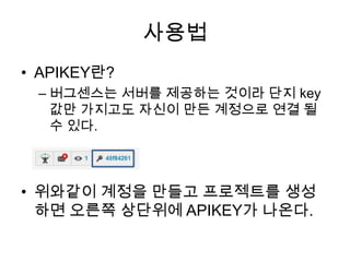 사용법
• APIKEY란?
 – 버그센스는 서버를 제공하는 것이라 단지 key
   값만 가지고도 자신이 만든 계정으로 연결 될
   수 있다.



• 위와같이 계정을 만들고 프로젝트를 생성
  하면 오른쪽 상단위에 APIKEY가 나온다.
 