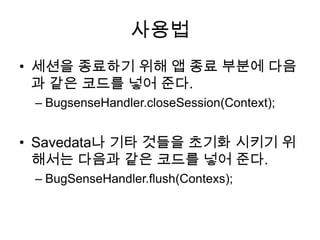 사용법
• 세션을 종료하기 위해 앱 종료 부분에 다음
  과 같은 코드를 넣어 준다.
 – BugsenseHandler.closeSession(Context);


• Savedata나 기타 것들을 초기화 시키기 위
  해서는 다음과 같은 코드를 넣어 준다.
 – BugSenseHandler.flush(Contexs);
 