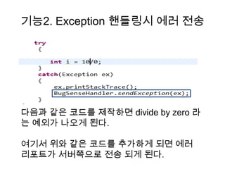 기능2. Exception 핸들링시 에러 전송




다음과 같은 코드를 제작하면 divide by zero 라
는 예외가 나오게 된다.

여기서 위와 같은 코드를 추가하게 되면 에러
리포트가 서버쪽으로 전송 되게 된다.
 