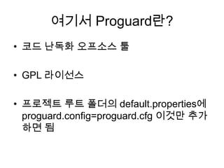 여기서 Proguard란?
• 코드 난독화 오프소스 툴

• GPL 라이선스

• 프로젝트 루트 폴더의 default.properties에
  proguard.config=proguard.cfg 이것만 추가
  하면 됨
 