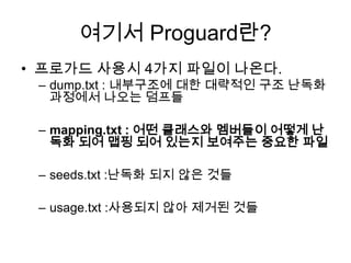 여기서 Proguard란?
• 프로가드 사용시 4가지 파일이 나온다.
 – dump.txt : 내부구조에 대한 대략적인 구조 난독화
   과정에서 나오는 덤프들

 – mapping.txt : 어떤 클래스와 멤버들이 어떻게 난
   독화 되어 맵핑 되어 있는지 보여주는 중요한 파일

 – seeds.txt :난독화 되지 않은 것들

 – usage.txt :사용되지 않아 제거된 것들
 