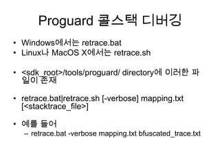 Proguard 콜스택 디버깅
• Windows에서는 retrace.bat
• Linux나 MacOS X에서는 retrace.sh

• <sdk_root>/tools/proguard/ directory에 이러한 파
  일이 존재

• retrace.bat|retrace.sh [-verbose] mapping.txt
  [<stacktrace_file>]

• 예를 들어
   – retrace.bat -verbose mapping.txt bfuscated_trace.txt
 