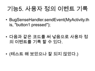 기능5. 사용자 정의 이벤트 기록
• BugSenseHandler.sendEvent(MyActivity.th
  is, "button1 pressed");

• 다음과 같은 코드를 써 넣음으로 사용자 정
  의 이벤트를 기록 할 수 있다.

• (테스트 해 보았으나 잘 되지 않았다.)
 