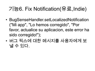 기능6. Fix Notification(유료,Indie)
• BugSenseHandler.setLocalizedNotification
  ("Mi app", "Lo hemos corregido", "Por
  favor, actualice su aplicacion, este error ha
  sido corregido!");
• 버그 픽스에 대한 메시지를 사용자에게 보
  낼 수 있다.
 
