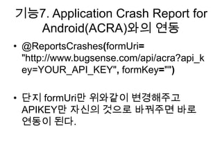 기능7. Application Crash Report for
  Android(ACRA)와의 연동
• @ReportsCrashes(formUri=
  "http://www.bugsense.com/api/acra?api_k
  ey=YOUR_API_KEY", formKey="")

• 단지 formUri만 위와같이 변경해주고
  APIKEY만 자신의 것으로 바꿔주면 바로
  연동이 된다.
 